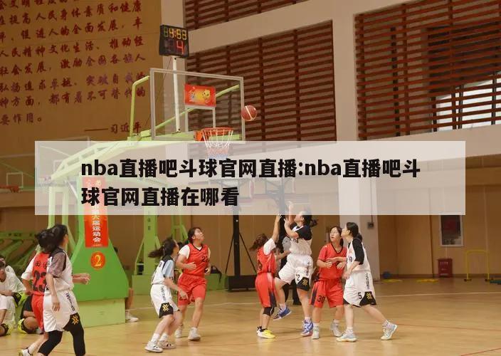 nba直播吧斗球官网直播:nba直播吧斗球官网直播在哪看