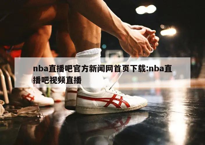 nba直播吧官方新闻网首页下载:nba直播吧视频直播