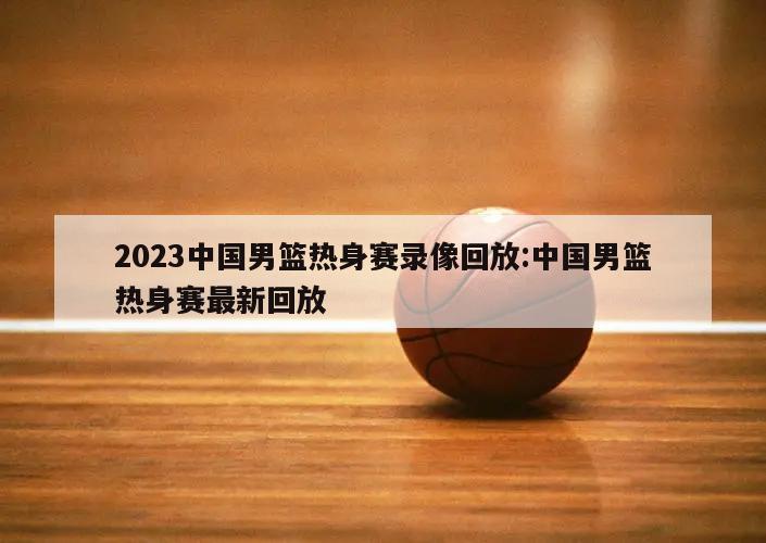 2023中国男篮热身赛录像回放:中国男篮热身赛最新回放