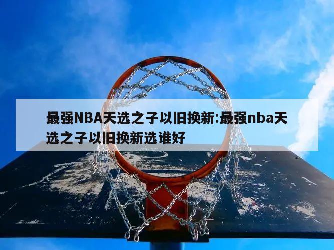 最强NBA天选之子以旧换新:最强nba天选之子以旧换新选谁好