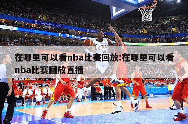 在哪里可以看nba比赛回放:在哪里可以看nba比赛回放直播