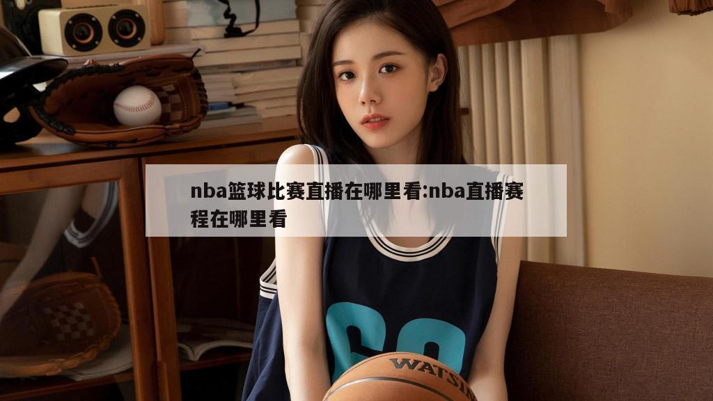 nba篮球比赛直播在哪里看:nba直播赛程在哪里看