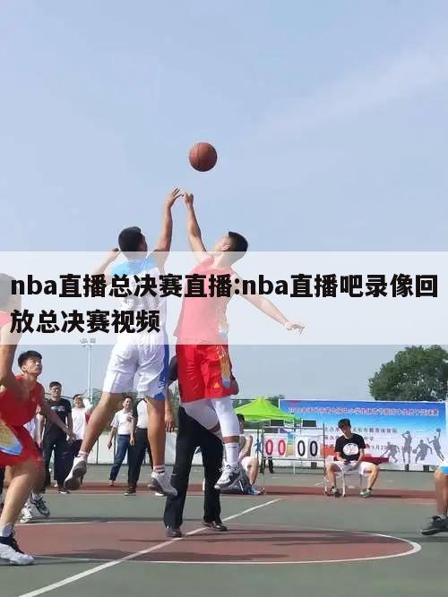 nba直播总决赛直播:nba直播吧录像回放总决赛视频