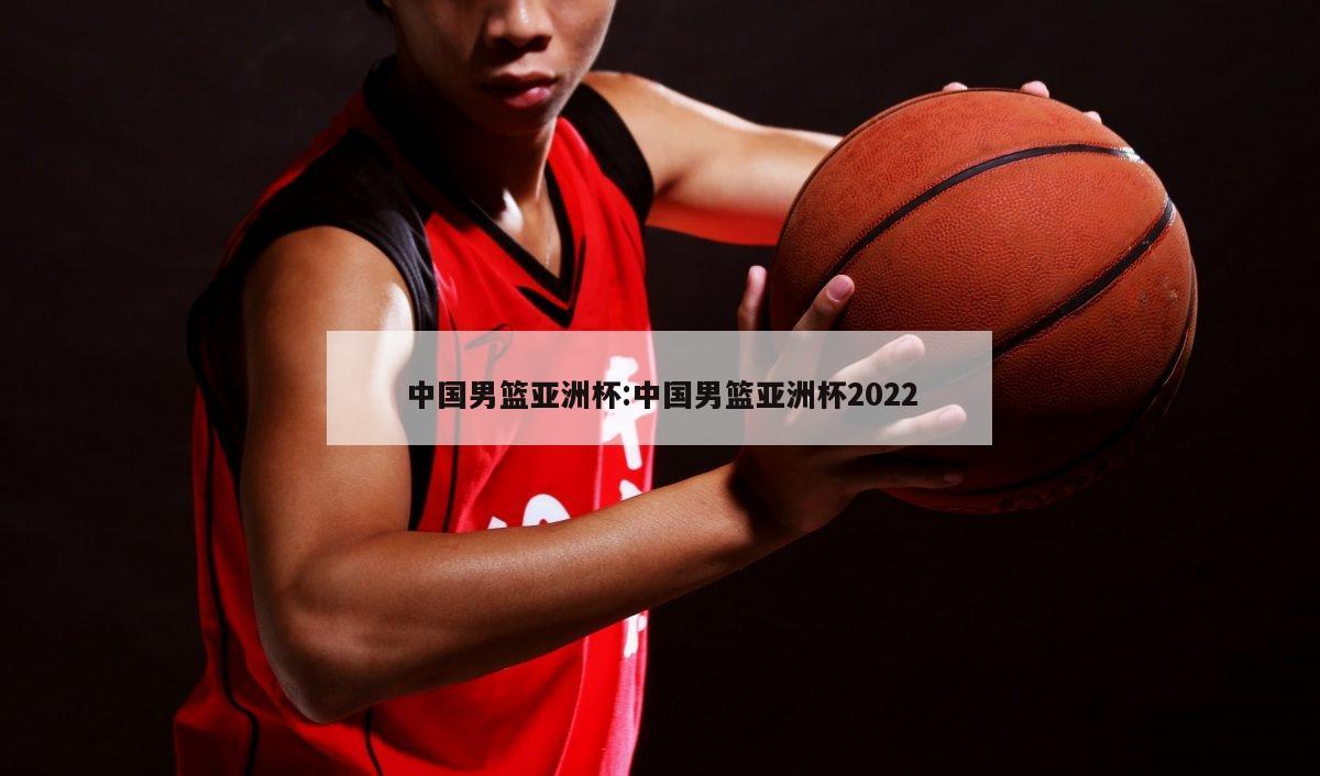 中国男篮亚洲杯:中国男篮亚洲杯2022